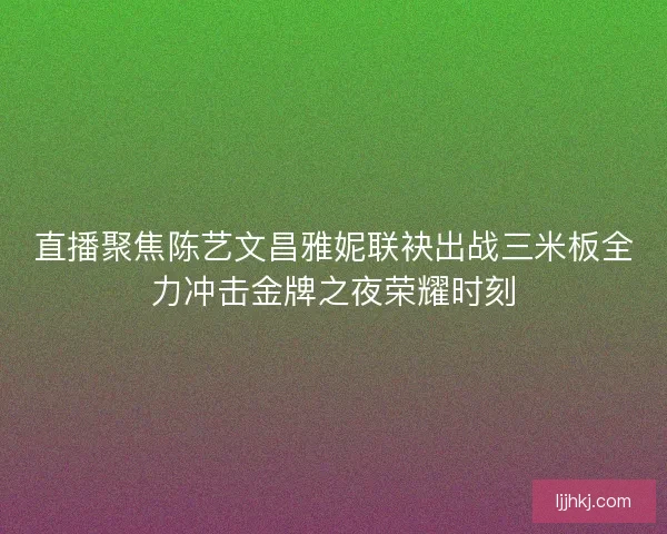 直播聚焦陈艺文昌雅妮联袂出战三米板全力冲击金牌之夜荣耀时刻