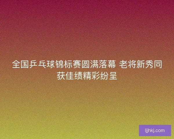 全国乒乓球锦标赛圆满落幕 老将新秀同获佳绩精彩纷呈
