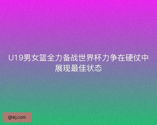 U19男女篮全力备战世界杯力争在硬仗中展现最佳状态