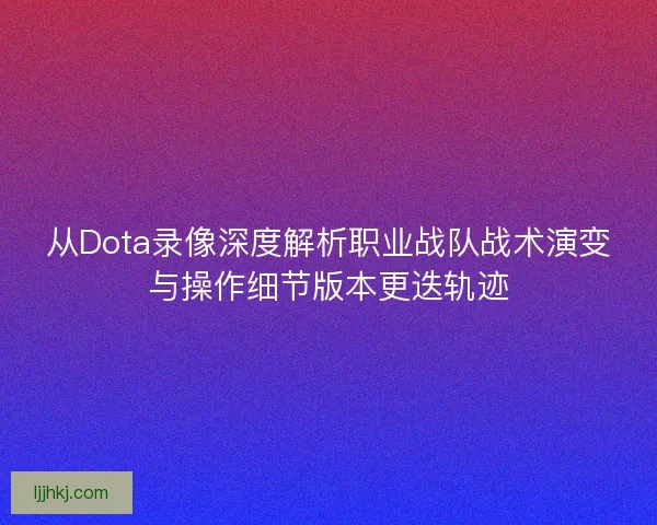 从Dota录像深度解析职业战队战术演变与操作细节版本更迭轨迹