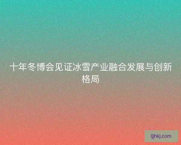 十年冬博会见证冰雪产业融合发展与创新格局