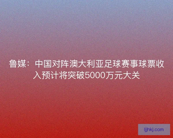 鲁媒：中国对阵澳大利亚足球赛事球票收入预计将突破5000万元大关