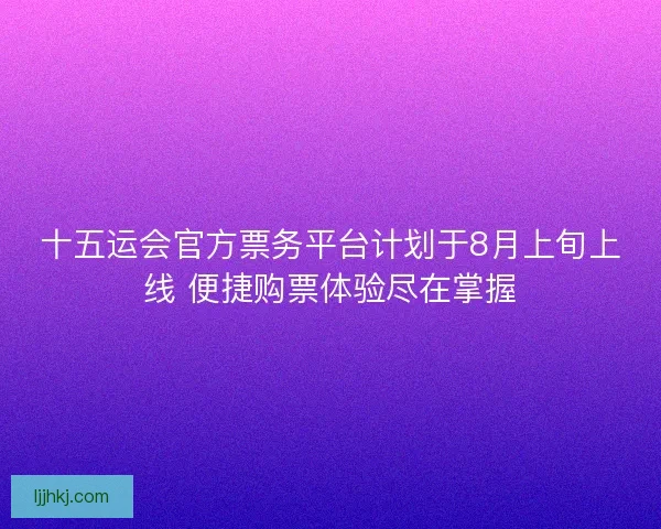 十五运会官方票务平台计划于8月上旬上线 便捷购票体验尽在掌握